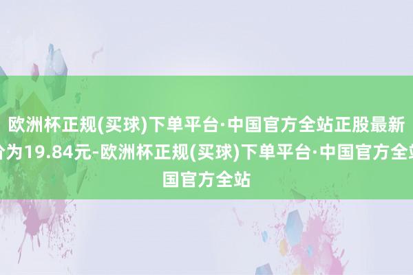 欧洲杯正规(买球)下单平台·中国官方全站正股最新价为19.84元-欧洲杯正规(买球)下单平台·中国官方全站