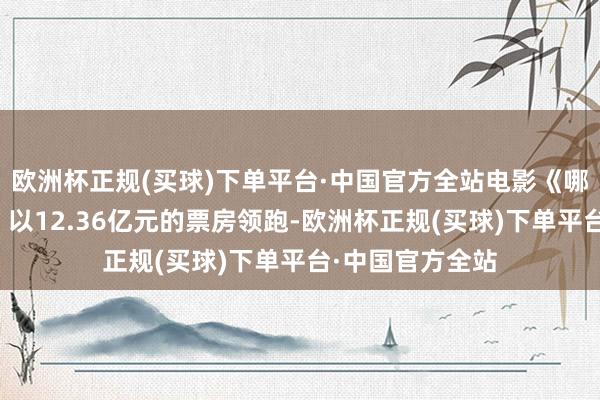 欧洲杯正规(买球)下单平台·中国官方全站电影《哪吒之魔童闹海》以12.36亿元的票房领跑-欧洲杯正规(买球)下单平台·中国官方全站